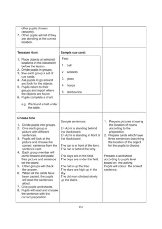 other pupils chosen
   randomly.
7. Other pupils will tell if they
   are standing at the correct
   location.


Treasure Hunt                       Sample cue card:

1. Place objects at selected        Find:
   locations in the classroom
   before the lesson.               1. ball
2. Divide pupils in groups.
3. Give each group a set of         2. scissors
   cue cards.
4. Ask pupils to go around          3. glass
   and look for the objects.
                                    4. hoops
5. Pupils return to their
   groups and report where
                                    5. tambourine
   the objects are found.
6. Pupils complete a chart.

   e.g. We found a ball under
        the table.


Choose One
                                    Sample sentences:                   1. Prepare pictures showing
1. Divide pupils into groups.                                               the location of nouns
2. Give each group a                En Azmi is standing behind              according to the
    picture with different          the blackboard.                         preposition.
    sentences.                      En Azmi is standing in front of     2. Prepare cards which have
3. Pupils will look at the          the blackboard.                        three sentences describing
    picture and choose the                                                 the location of the object
    correct sentence from the       The car is in front of the lorry.      for the pupils to choose.
    sentence card.                  The car is behind the lorry.
4. Each group member will
   come forward and paste           The boys are in the field.          Prepare a worksheet
   their picture and sentence       The boys are under the field.       according to pupils level
   on the board.                                                        based on the activity.
5. Other groups will check          The cat is up the tree.             Pupils will colour the correct
    the answer.                     The stars are high up in the        sentence.
6. When all the cards have          sky.
    been pasted, the pupils         The old man climbed slowly
    will read the sentences         up the stairs.
    aloud.
7. Give pupils worksheets.
8. Pupils will read and choose
   the sentence with the
   correct preposition.


                                                   157
 
