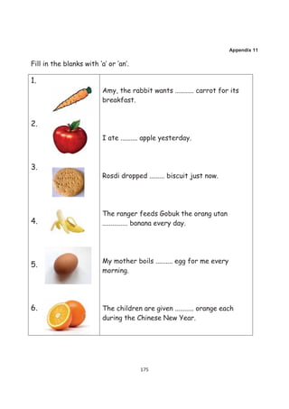 Appendix 11

Fill in the blanks with ‘a’ or ‘an’.

1.
                          Amy, the rabbit wants ........... carrot for its
                          breakfast.


2.
                          I ate .......... apple yesterday.



3.
                          Rosdi dropped ......... biscuit just now.




                          The ranger feeds Gobuk the orang utan
4.                        ............... banana every day.




                          My mother boils .......... egg for me every
5.
                          morning.




6.                        The children are given ........... orange each
                          during the Chinese New Year.




                                        175
 