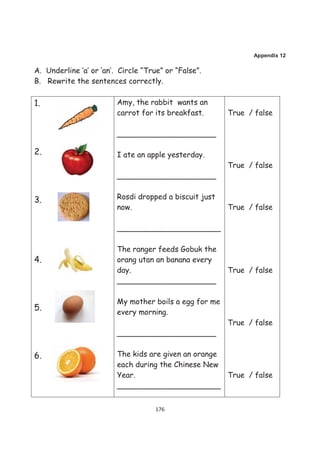 Appendix 12

A. Underline ‘a’ or ‘an’. Circle “True” or “False”.
B. Rewrite the sentences correctly.

1.                       Amy, the rabbit wants an
                         carrot for its breakfast.      True / false

                         _____________________

2.                       I ate an apple yesterday.
                                                        True / false
                         _____________________


3.                       Rosdi dropped a biscuit just
                         now.                           True / false

                         ______________________

                         The ranger feeds Gobuk the
4.                       orang utan an banana every
                         day.                           True / false
                         _____________________

                         My mother boils a egg for me
5.                       every morning.
                                                        True / false
                         _____________________


6.                       The kids are given an orange
                         each during the Chinese New
                         Year.                        True / false
                         ______________________


                                     176
 