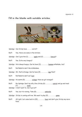 Appendix 14




Splodge: Can Sticky have ………… carrot?

Ruff:    Yes, there are some in the kitchen.

Splodge: Can I give him (1) …………… apple and (2) ……………….. biscuit?

Ruff:    Yes. Is he very hungry?

Splodge: He’s always hungry. Can he have (3) ……………….. banana milkshake, too?

Ruff:    No! Rabbits don’t like milkshakes.

Splodge: Oh, that’s strange. Can he have (4) ………………… egg then?

Ruff:    No! Rabbits don’t eat eggs.

Splodge: He wants (5) ………………. orange. Have we got oranges?

Ruff:    No Splodge. Don’t be silly. Give Sticky (6) ……………….. carrot and go and read
         (7) ……………………. book.
Splodge: I don’t want to. Can I go out?

Ruff:    Yes, but it’s raining. Take (8) ………………….. umbrella.

Splodge: Sticky is coming with me. We want to play (9) ………………… game.

Ruff:    All right, but come back in (10) ………………. hour and don’t give Sticky any more
         food.

                                              178
 