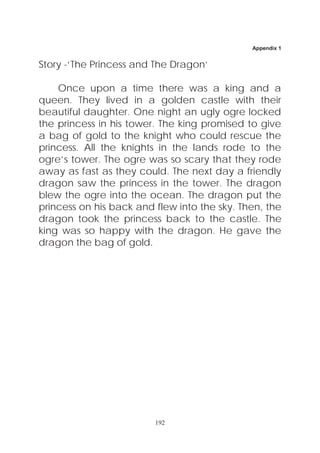 Appendix 1


Story -‘The Princess and The Dragon’

    Once upon a time there was a king and a
queen. They lived in a golden castle with their
beautiful daughter. One night an ugly ogre locked
the princess in his tower. The king promised to give
a bag of gold to the knight who could rescue the
princess. All the knights in the lands rode to the
ogre’s tower. The ogre was so scary that they rode
away as fast as they could. The next day a friendly
dragon saw the princess in the tower. The dragon
blew the ogre into the ocean. The dragon put the
princess on his back and flew into the sky. Then, the
dragon took the princess back to the castle. The
king was so happy with the dragon. He gave the
dragon the bag of gold.




                         192
 