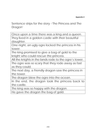 Appendix 2



Sentence strips for the story -‘The Princess and The
Dragon’

Once upon a time there was a king and a queen.
They lived in a golden castle with their beautiful
daughter.
One night, an ugly ogre locked the princess in his
tower.
The king promised to give a bag of gold to the
knight who could rescue the princess.
All the knights in the lands rode to the ogre’s tower.
The ogre was so scary that they rode away as fast
as they could.
The next day, a friendly dragon saw the princess in
the tower.
The dragon blew the ogre into the ocean.
In the end, the dragon took the princess back to
the castle.
The king was so happy with the dragon.
He gave the dragon the bag of gold.




                          193
 