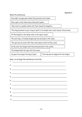 Appendix 4
Read the sentences.

 One night, an ugly ogre locked the princess in his tower.

 Once upon a time there was a king and a queen.

 They lived in a golden castle with their beautiful daughter.

 The king promised to give a bag of gold to the knight who could rescue the princess.

 All the knights in the lands rode to the ogre’s tower .

 The next day, a friendly dragon saw the princess in the tower.

 The ogre was so scary that they rode away as fast as they could.

 In the end, the dragon took the princess back to the castle.

 The dragon blew the ogre into the ocean.

 He gave the dragon the bag of gold.             The king was so happy with the dragon.


Now, re-arrange the sentences correctly.
1. __________________________________________________________

2. __________________________________________________________

3. ___________________________________________________________

4. ___________________________________________________________

5. ____________________________________________________________

6. ____________________________________________________________

7. ____________________________________________________________

8. ____________________________________________________________

9. ____________________________________________________________

10. ____________________________________________________________

11. ____________________________________________________________




                                           195
 