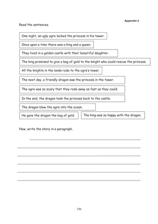Appendix 5
Read the sentences.


 One night, an ugly ogre locked the princess in his tower.

 Once upon a time there was a king and a queen.

 They lived in a golden castle with their beautiful daughter.

 The king promised to give a bag of gold to the knight who could rescue the princess.

 All the knights in the lands rode to the ogre’s tower.

 The next day, a friendly dragon saw the princess in the tower.

 The ogre was so scary that they rode away as fast as they could.

 In the end, the dragon took the princess back to the castle.

 The dragon blew the ogre into the ocean.

 He gave the dragon the bag of gold.         The king was so happy with the dragon.



Now, write the story in a paragraph.




                                       196
 