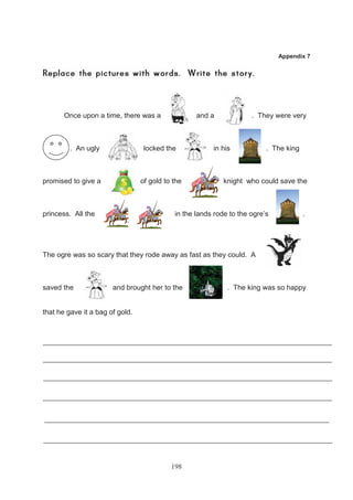 Appendix 7




       Once upon a time, there was a               and a             . They were very



         . An ugly               l locked the           in his            . The king



promised to give a               of gold to the             knight who could save the



princess. All the                           in the lands rode to the ogre’s            .




The ogre was so scary that they rode away as fast as they could. A



saved the              and brought her to the                . The king was so happy


that he gave it a bag of gold.




                                           198
 