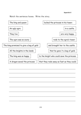 Appendix 8




      The king and queen                        locked the princess in his tower.


      An ugly ogre                                                      in a castle.

      They live                                                    are very happy.

      The ogre was so scary                               rode to the ogre’s tower.

The king promised to give a bag of gold             and brought her to the castle.

      All the knights in the lands                    that he gave it a bag of gold.

      The king was so happy               to the knight who could save the princess.

      A dragon saved the princess         that they rode away as fast as they could.




                                          199
 