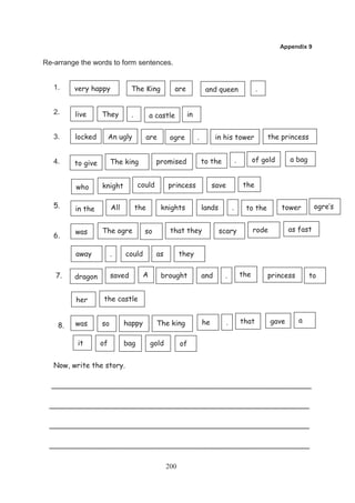 Appendix 9

Re-arrange the words to form sentences.


   1.    very happy             The King           are             and queen                     .


   2.    live      They         .         a castle       in


   3.    locked         An ugly       are         ogre        .         in his tower                 the princess


                        The king            promised              to the              .         of gold       a bag
   4.    to give


         who       knight           could        princess              save               the

   5.    in the         All         the      knights              lands           .        to the         tower         ogre’s


         was       The ogre           so          that they               scary                 rode          as fast
   6.

         away           .     could         as         they


   7.    dragon         saved         A      brought              and      .              the        princess         to


         her        the castle


         was       so         happy         The king              he          .           that         gave      a
    8.

          it       of         bag         gold         of


   Now, write the story.

  __________________________________________________________

 __________________________________________________________

 __________________________________________________________

 __________________________________________________________

                                                 200
 
