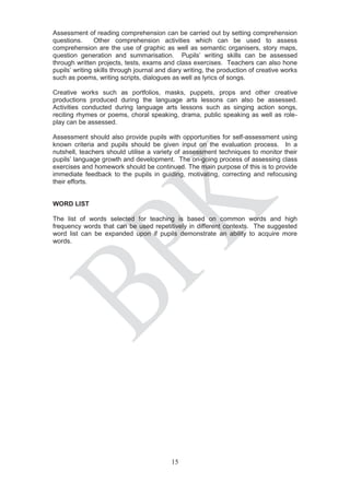 Assessment of reading comprehension can be carried out by setting comprehension
questions.      Other comprehension activities which can be used to assess
comprehension are the use of graphic as well as semantic organisers, story maps,
question generation and summarisation. Pupils’ writing skills can be assessed
through written projects, tests, exams and class exercises. Teachers can also hone
pupils’ writing skills through journal and diary writing, the production of creative works
such as poems, writing scripts, dialogues as well as lyrics of songs.

Creative works such as portfolios, masks, puppets, props and other creative
productions produced during the language arts lessons can also be assessed.
Activities conducted during language arts lessons such as singing action songs,
reciting rhymes or poems, choral speaking, drama, public speaking as well as role-
play can be assessed.

Assessment should also provide pupils with opportunities for self-assessment using
known criteria and pupils should be given input on the evaluation process. In a
nutshell, teachers should utilise a variety of assessment techniques to monitor their
pupils’ language growth and development. The on-going process of assessing class
exercises and homework should be continued. The main purpose of this is to provide
immediate feedback to the pupils in guiding, motivating, correcting and refocusing
their efforts.


WORD LIST

The list of words selected for teaching is based on common words and high
frequency words that can be used repetitively in different contexts. The suggested
word list can be expanded upon if pupils demonstrate an ability to acquire more
words.




                                           15
 