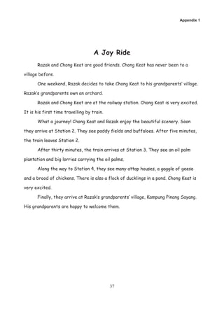 Appendix 1




                                    A Joy Ride
       Razak and Chong Keat are good friends. Chong Keat has never been to a

village before.

       One weekend, Razak decides to take Chong Keat to his grandparents’ village.

Razak’s grandparents own an orchard.

       Razak and Chong Keat are at the railway station. Chong Keat is very excited.

It is his first time travelling by train.

       What a journey! Chong Keat and Razak enjoy the beautiful scenery. Soon

they arrive at Station 2. They see paddy fields and buffaloes. After five minutes,

the train leaves Station 2.

       After thirty minutes, the train arrives at Station 3. They see an oil palm

plantation and big lorries carrying the oil palms.

       Along the way to Station 4, they see many attap houses, a gaggle of geese

and a brood of chickens. There is also a flock of ducklings in a pond. Chong Keat is

very excited.

       Finally, they arrive at Razak’s grandparents’ village, Kampung Pinang Sayang.

His grandparents are happy to welcome them.




                                            37
 