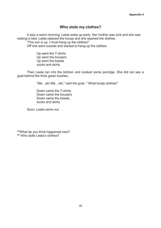 Appendix 4



                              Who stole my clothes?
       It was a warm morning. Leela woke up early. Her mother was sick and she was
resting in bed. Leela cleaned the house and she washed the clothes.
       “The sun is up. I must hang up the clothes!”
       Off she went outside and started to hang up the clothes.

            Up went the T-shirts
            Up went the trousers
            Up went the towels
            socks and skirts.

      Then Leela ran into the kitchen and cooked some porridge. She did not see a
goat behind the thick green bushes..

            “Me…ek! Me…ek!,” said the goat. “ What lovely clothes!”

            Down came the T-shirts
            Down came the trousers
            Down came the towels,
            socks and skirts.

      Soon, Leela came out.




**What do you think happened next?
** Who stole Leela’s clothes?




                                         40
 