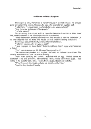Appendix 5




                           The Mouse and the Caterpillar


        Once upon a time, there lived a friendly mouse in a small cottage. He enjoyed
going for walks in the woods. One day, he saw a fat caterpillar on a yellow leaf.
        “Hello there! I’ve never seen you here before. Are you new here?”
        “Yes, I am new to this part of the woods.”
        “Let’s be friends!”
        Since that day, the mouse and the caterpillar became close friends. After some
time, the mouse went to the busy city to visit his rich cousins.
        Three weeks later, the mouse came back and decided to visit the caterpillar. Oh
no! The caterpillar was not there. The mouse sat on a small tree stump and waited.
        Suddenly a beautiful butterfly emerged from the tall trees.
        “Hello Mr. Mousey, why are you so sad?”
        “Have you seen my friend Cater? Cater is not here. I don’t know what happened
to Cater!”
        “Don’t you recognize me, Mr. Mousey? I am your friend!”
        The mouse was shocked and laughed. He could not believe it was Cater. The
butterfly explained how Cater became a butterfly.
        “Now, listen carefully, Mr. Mouse. I hatched from an egg. People called me
caterpillar. I ate a lot of leaves. I became fat. Then, people called me a pupa. I was
resting in the pupa for some time. Finally, from a pupa, I became a butterfly.”
        “Wow! It sounds like magic and you are more beautiful now.”
        Together they laughed happily.




                                          41
 