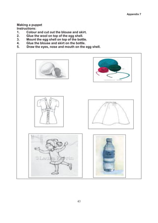 Appendix 7



Making a puppet
Instructions:
1.    Colour and cut out the blouse and skirt.
2.    Glue the wool on top of the egg shell.
3.    Mount the egg shell on top of the bottle.
4.    Glue the blouse and skirt on the bottle.
5.     Draw the eyes, nose and mouth on the egg shell.




                                       43
 