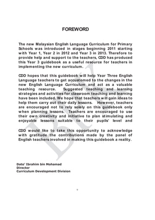 FOREWORD


 The new Malaysian English Language Curriculum f or Prim ary
 Schools w as int roduced in st ages beginning 2011 st art ing
 w it h Year 1, Year 2 in 2012 and Year 3 in 2013. Theref ore t o
 provide help and support t o t he t eachers, CDD has produced
 t his Year 3 guidebook as a usef ul resource f or t eachers in
 im plem ent ing t he new curriculum .

 CDD hopes t hat t his guidebook w ill help Year Three English
 Language t eachers t o get accust om ed t o t he changes in t he
 new English Language Curriculum and act as a valuable
 t eaching resource.          Suggest ed t eaching and learning
 st rat egies and act ivit ies f or classroom t eaching and learning
 have been included. We hope t hat t eachers w ill gain ideas t o
 help t hem carry out t heir daily lessons. How ever, t eachers
 are encouraged not t o rely solely on t his guidebook only
 w hen planning lessons. Teachers are encouraged t o use
 t heir ow n creat ivit y and init iat ive t o plan st im ulat ing and
 enjoyable lessons suit able t o t heir pupils’ level and

 CDD w ould like t o t ake t his opport unit y t o acknow ledge
 w it h grat it ude t he cont ribut ions m ade by t he panel of
 English t eachers involved in m aking t his guidebook a realit y.




Dato’ Ibrahim bin Mohamad
Director
Curriculum Development Division




                                    v
 