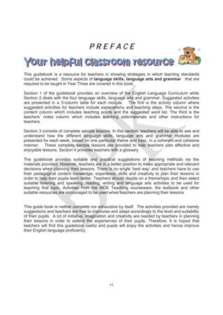 PREFACE


This guidebook is a resource for teachers in showing strategies in which learning standards
could be achieved. Some aspects of language skills, language arts and grammar that are
required to be taught in Year Three are covered in this book.

Section 1 of the guidebook provides an overview of the English Language Curriculum while
Section 2 deals with the four language skills, language arts and grammar. Suggested activities
are presented in a 3-column table for each module. The first is the activity column where
suggested activities for teachers include explanations and teaching steps. The second is the
content column which includes teaching points and the suggested word list. The third is the
teachers’ notes column which includes teaching aids/materials and other instructions for
teachers.

Section 3 consists of complete sample lessons. In this section, teachers will be able to see and
understand how the different language skills, language arts and grammar modules are
presented for each week, based on one particular theme and topic, in a coherent and cohesive
manner. These complete sample lessons are provided to help teachers plan effective and
enjoyable lessons. Section 4 provides teachers with a glossary.

The guidebook provides suitable and practical suggestions of teaching methods via the
materials provided. However, teachers are in a better position to make appropriate and relevant
decisions when planning their lessons. There is no single ‘best way’ and teachers have to use
their pedagogical content knowledge, experience, skills and creativity to plan their lessons in
order to help their pupils learn better. Teachers should decide on a theme/topic and then select
suitable listening and speaking, reading, writing and language arts activities to be used for
teaching that topic. Activities from the MOE Teaching courseware, the textbook and other
suitable resources are encouraged to be used when teachers are planning their lessons.


This guide book is neither complete nor exhaustive by itself. The activities provided are merely
suggestions and teachers are free to improvise and adapt accordingly to the level and suitability
of their pupils. A lot of initiative, imagination and creativity are needed by teachers in planning
their lessons in order to extend the experiences of their pupils. Therefore, It is hoped that
teachers will find this guidebook useful and pupils will enjoy the activities and hence improve
their English language proficiency.




                                                vi
 