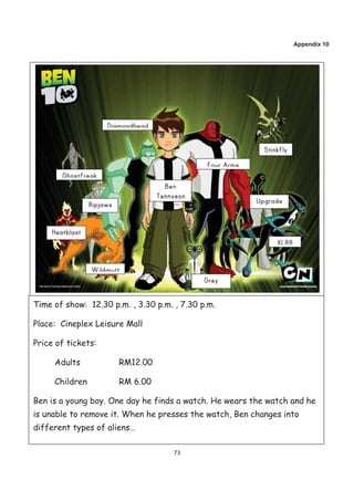 Appendix 10




Time of show: 12.30 p.m. , 3.30 p.m. , 7.30 p.m.

Place: Cineplex Leisure Mall

Price of tickets:

     Adults           RM12.00

     Children         RM 6.00

Ben is a young boy. One day he finds a watch. He wears the watch and he
is unable to remove it. When he presses the watch, Ben changes into
different types of aliens…

                                     73
 