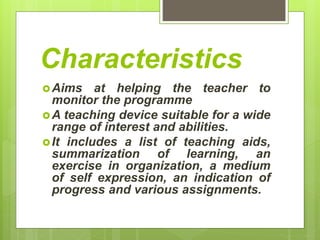 Characteristics
Aims at helping the teacher to
monitor the programme
A teaching device suitable for a wide
range of interest and abilities.
It includes a list of teaching aids,
summarization of learning, an
exercise in organization, a medium
of self expression, an indication of
progress and various assignments.