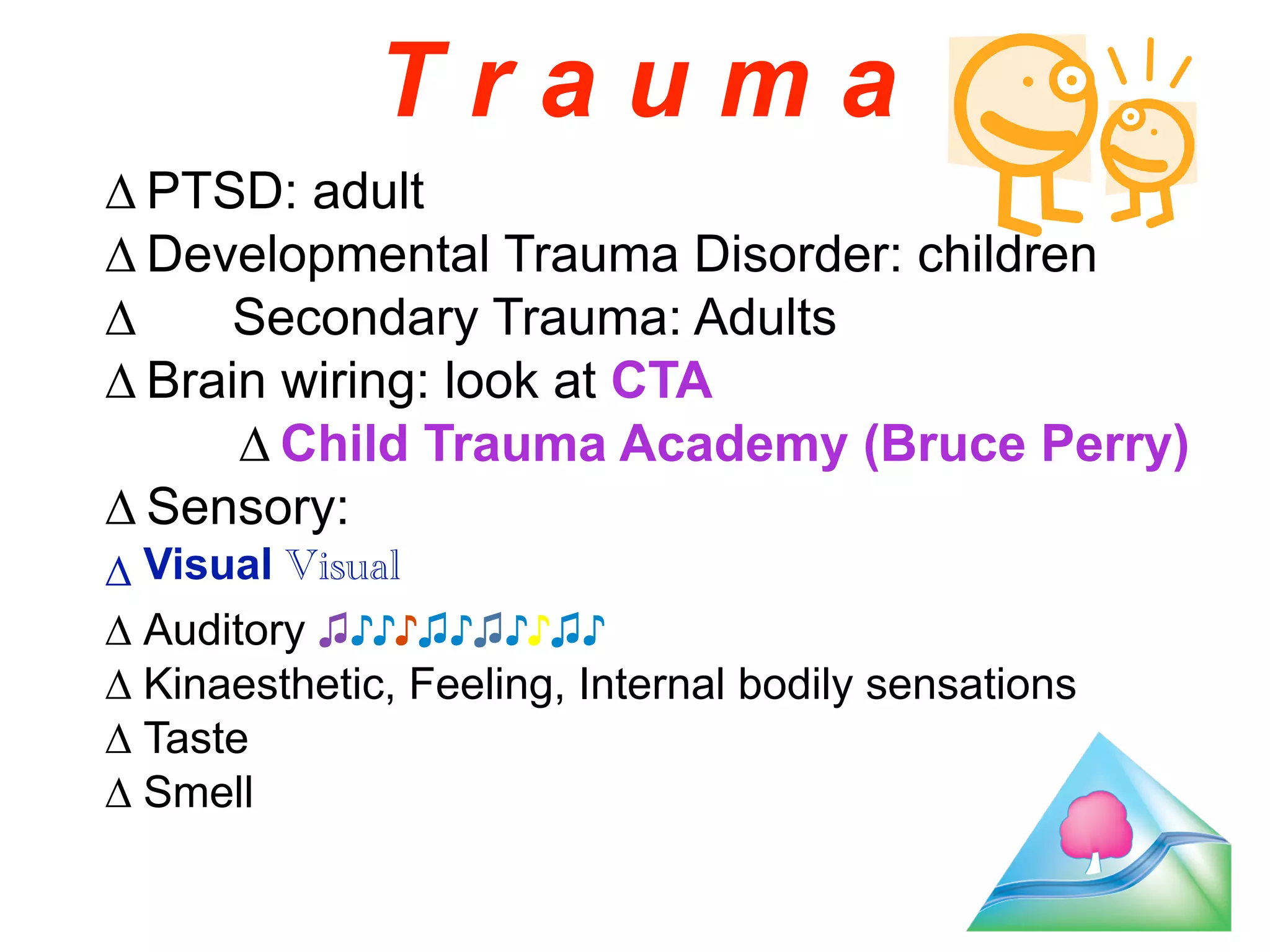 T r a u m a 
Δ PTSD: adult 
Δ Developmental Trauma Disorder: children 
Δ Secondary Trauma: Adults 
Δ Brain wiring: look at CTA 
Δ Child Trauma Academy (Bruce Perry) 
Δ Sensory: 
Δ Visual Visual 
Δ Auditory ♫♪♪♪♫♪♫♪♪♫♪ 
Δ Kinaesthetic, Feeling, Internal bodily sensations 
Δ Taste 
Δ Smell 
18 
 