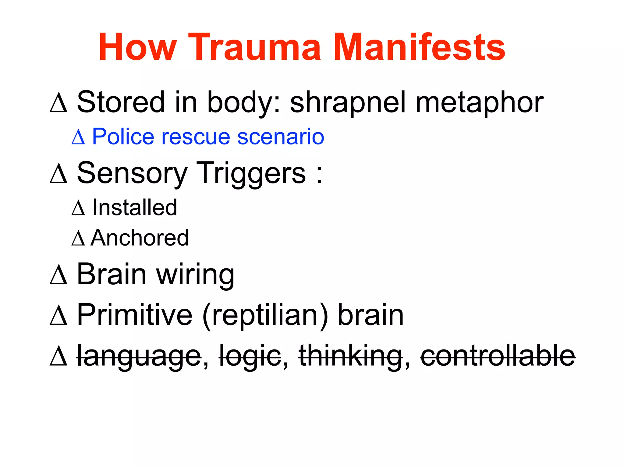 How Trauma Manifests 
Δ Stored in body: shrapnel metaphor 
Δ Police rescue scenario 
Δ Sensory Triggers : 
Δ Installed 
Δ Anchored 
Δ Brain wiring 
Δ Primitive (reptilian) brain 
Δ language, logic, thinking, controllable 
 