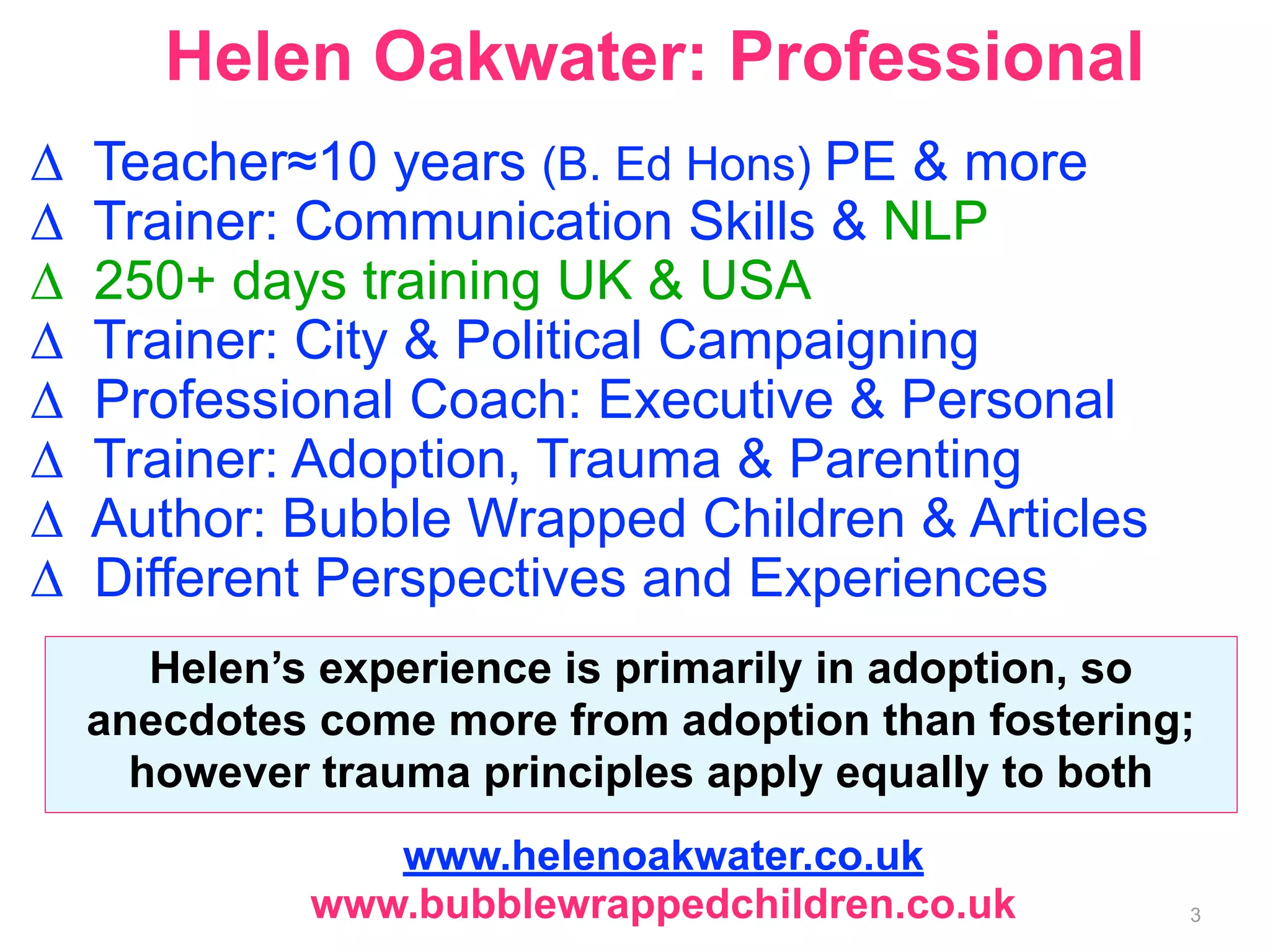 Helen Oakwater: Professional 
Δ Teacher≈10 years (B. Ed Hons) PE & more 
Δ Trainer: Communication Skills & NLP 
Δ 250+ days training UK & USA 
Δ Trainer: City & Political Campaigning 
Δ Professional Coach: Executive & Personal 
Δ Trainer: Adoption, Trauma & Parenting 
Δ Author: Bubble Wrapped Children & Articles 
Δ Different Perspectives and Experiences 
Helen’s experience is primarily in adoption, so 
anecdotes come more from adoption than fostering; 
however trauma principles apply equally to both 
www.helenoakwater.co.uk 
www.bubblewrappedchildren.co.uk 
3 
 