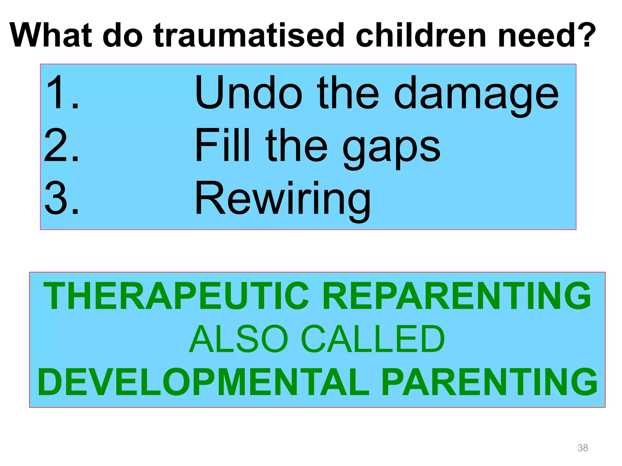 What do traumatised children need? 
1. Undo the damage 
2. Fill the gaps 
3. Rewiring 
THERAPEUTIC REPARENTING 
38 
ALSO CALLED 
DEVELOPMENTAL PARENTING 
 