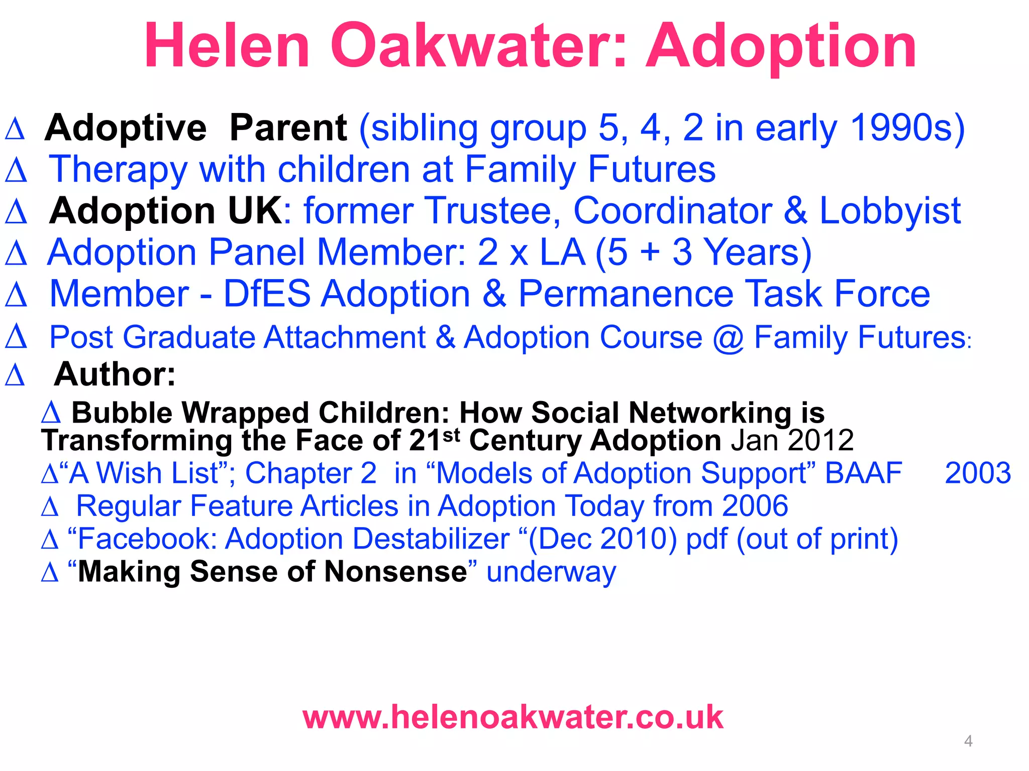 Helen Oakwater: Adoption 
Δ Adoptive Parent (sibling group 5, 4, 2 in early 1990s) 
Δ Therapy with children at Family Futures 
Δ Adoption UK: former Trustee, Coordinator & Lobbyist 
Δ Adoption Panel Member: 2 x LA (5 + 3 Years) 
Δ Member - DfES Adoption & Permanence Task Force 
Δ Post Graduate Attachment & Adoption Course @ Family Futures: 
Δ Author: 
Δ Bubble Wrapped Children: How Social Networking is 
Transforming the Face of 21st Century Adoption Jan 2012 
Δ“A Wish List”; Chapter 2 in “Models of Adoption Support” BAAF 2003 
Δ Regular Feature Articles in Adoption Today from 2006 
Δ “Facebook: Adoption Destabilizer “(Dec 2010) pdf (out of print) 
Δ “Making Sense of Nonsense” underway 
www.helenoakwater.co.uk 
4 
 