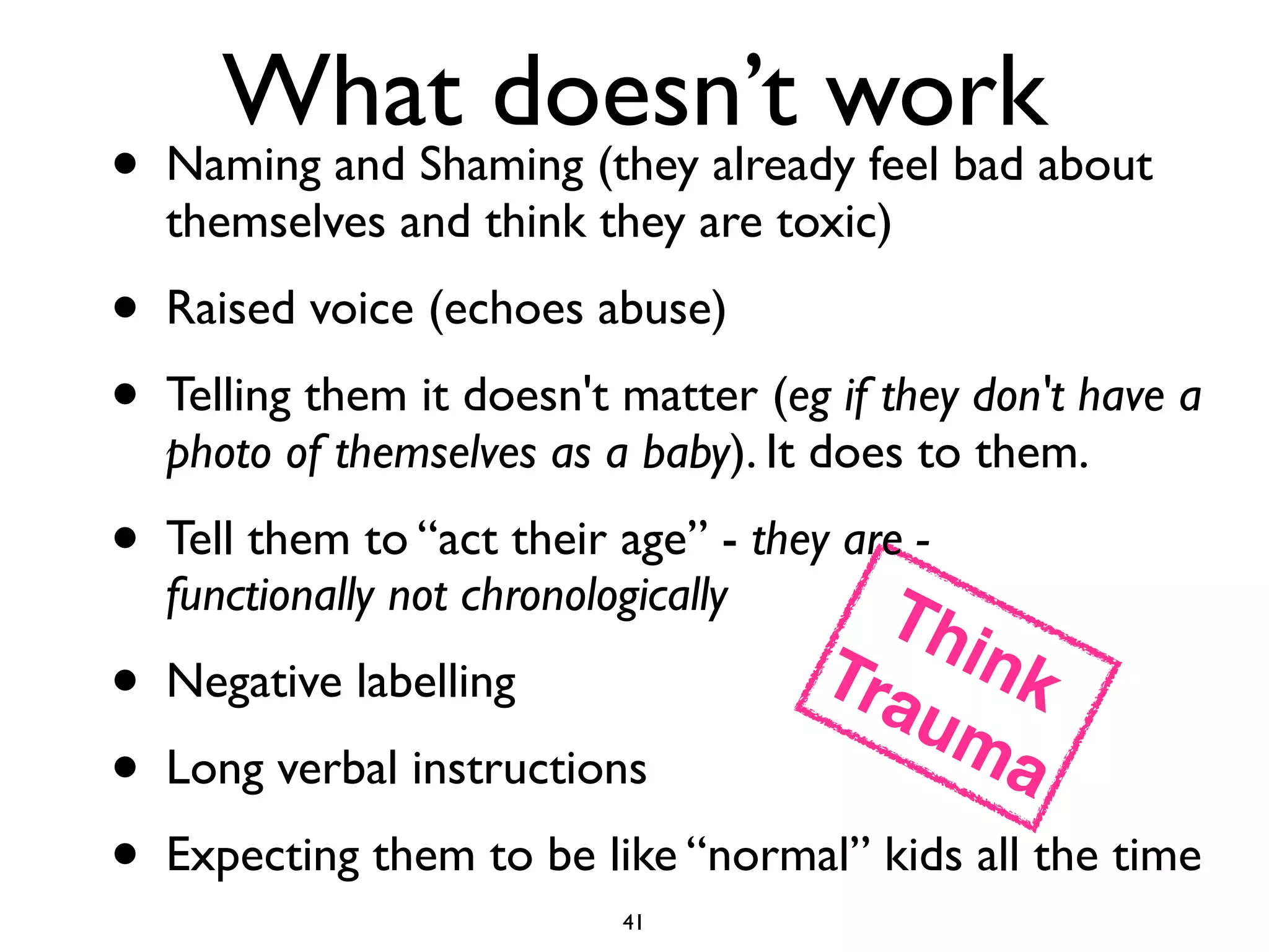 What doesn’t work 
• Naming and Shaming (they already feel bad about 
themselves and think they are toxic) 
• Raised voice (echoes abuse) 
• Telling them it doesn't matter (eg if they don't have a 
photo of themselves as a baby). It does to them. 
• Tell them to “act their age” - they are - 
functionally not chronologically 
• Negative labelling 
• Trauma 
Think! 
Long verbal instructions 
• Expecting them to be like “normal” kids all the time 
41 
 