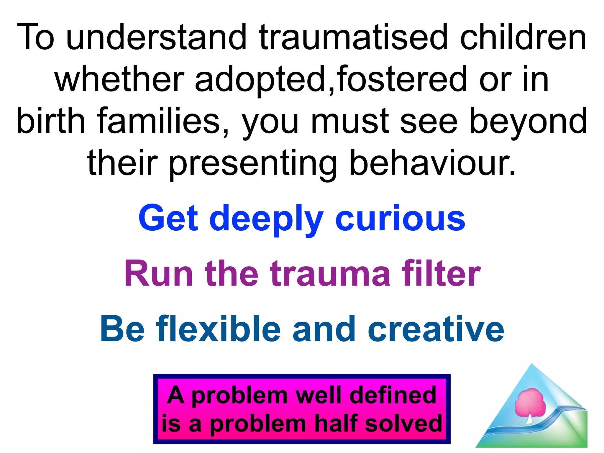 To understand traumatised children 
whether adopted,fostered or in 
birth families, you must see beyond 
42 
their presenting behaviour. 
! 
Get deeply curious 
! 
Run the trauma filter 
! 
Be flexible and creative 
A problem well defined 
is a problem half solved 
 