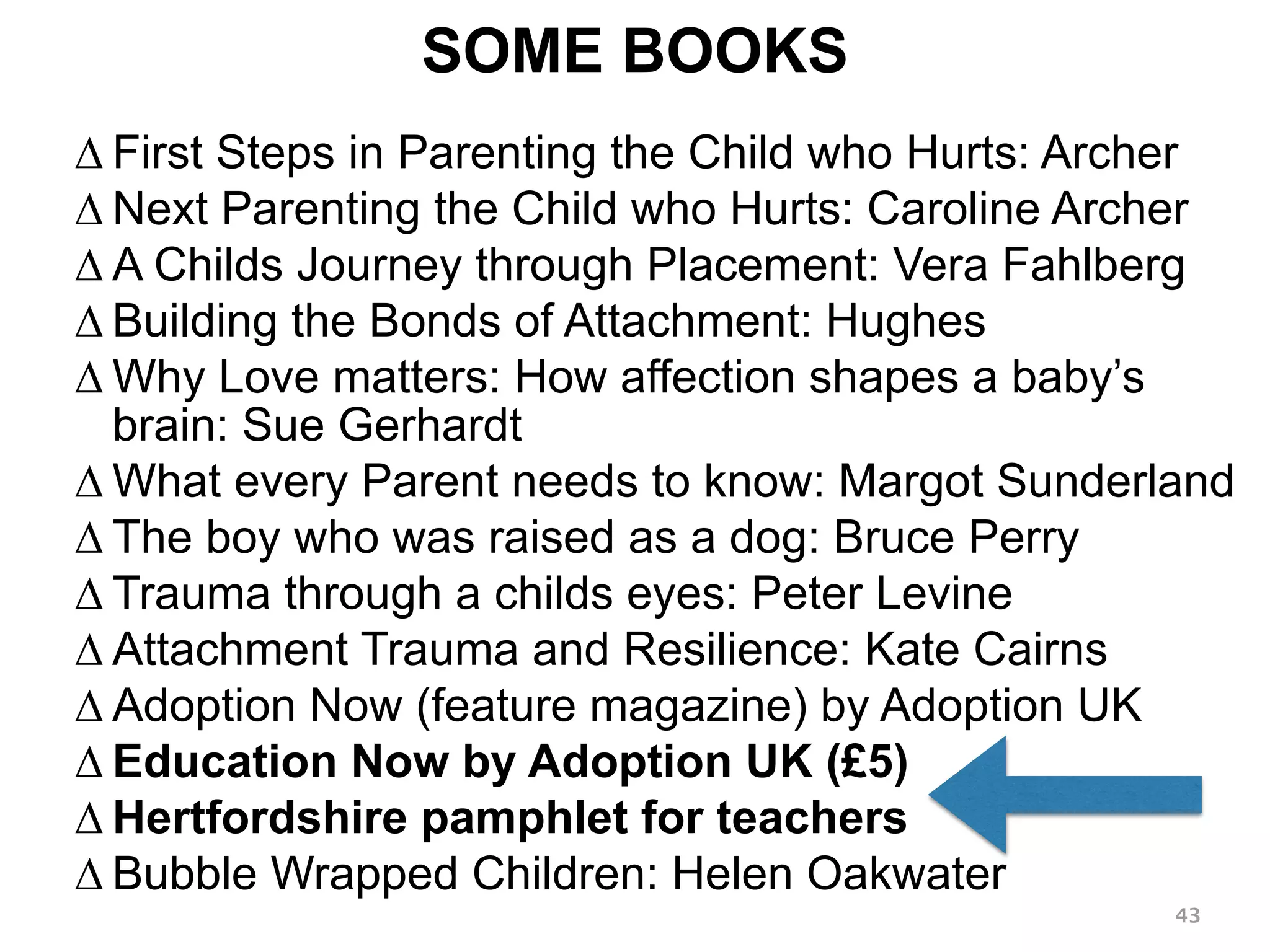 SOME BOOKS 
Δ First Steps in Parenting the Child who Hurts: Archer 
Δ Next Parenting the Child who Hurts: Caroline Archer 
Δ A Childs Journey through Placement: Vera Fahlberg 
Δ Building the Bonds of Attachment: Hughes 
ΔWhy Love matters: How affection shapes a baby’s 
brain: Sue Gerhardt 
ΔWhat every Parent needs to know: Margot Sunderland 
Δ The boy who was raised as a dog: Bruce Perry 
Δ Trauma through a childs eyes: Peter Levine 
Δ Attachment Trauma and Resilience: Kate Cairns 
Δ Adoption Now (feature magazine) by Adoption UK 
Δ Education Now by Adoption UK (£5) 
Δ Hertfordshire pamphlet for teachers 
Δ Bubble Wrapped Children: Helen Oakwater 
43 
 