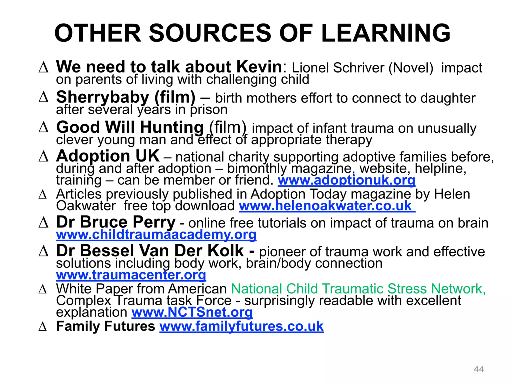 OTHER SOURCES OF LEARNING 
Δ We need to talk about Kevin: Lionel Schriver (Novel) impact 
on parents of living with challenging child 
Δ Sherrybaby (film) – birth mothers effort to connect to daughter 
after several years in prison 
Δ Good Will Hunting (film) impact of infant trauma on unusually 
clever young man and effect of appropriate therapy 
Δ Adoption UK – national charity supporting adoptive families before, 
during and after adoption – bimonthly magazine, website, helpline, 
training – can be member or friend. www.adoptionuk.org 
Δ Articles previously published in Adoption Today magazine by Helen 
Oakwater free top download www.helenoakwater.co.uk 
Δ Dr Bruce Perry - online free tutorials on impact of trauma on brain 
www.childtraumaacademy.org 
Δ Dr Bessel Van Der Kolk - pioneer of trauma work and effective 
solutions including body work, brain/body connection 
www.traumacenter.org 
Δ White Paper from American National Child Traumatic Stress Network, 
Complex Trauma task Force - surprisingly readable with excellent 
explanation www.NCTSnet.org 
Δ Family Futures www.familyfutures.co.uk 
44 
 