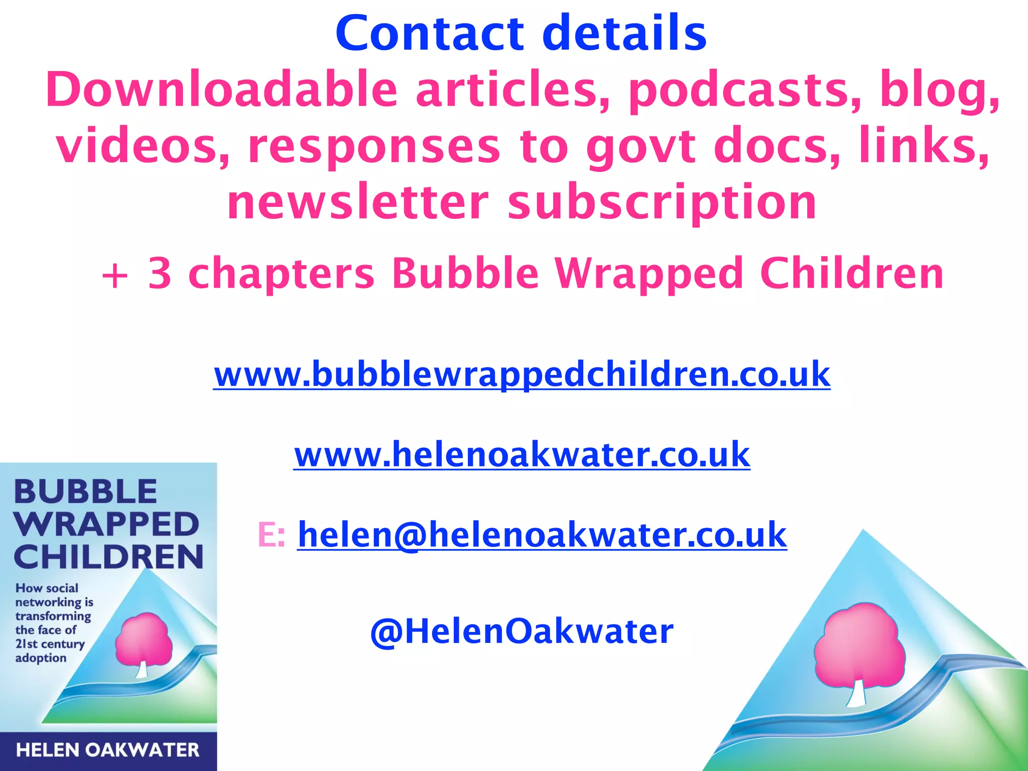 Contact details 
Downloadable articles, podcasts, blog, 
videos, responses to govt docs, links, 
newsletter subscription 
+ 3 chapters Bubble Wrapped Children 
! 
www.bubblewrappedchildren.co.uk 
! 
www.helenoakwater.co.uk 
! 
E: helen@helenoakwater.co.uk 
! 
@HelenOakwater 
! 
