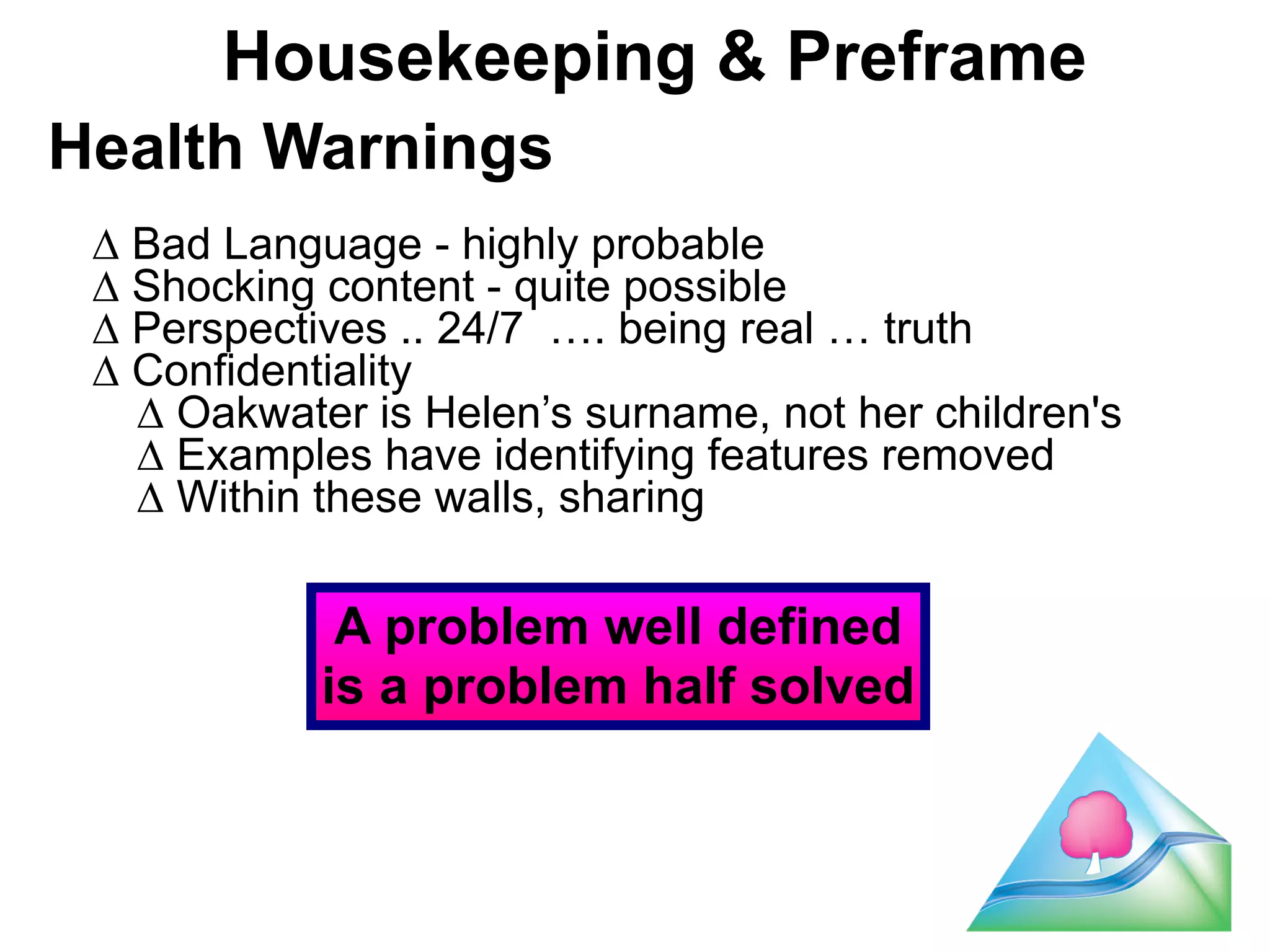 Housekeeping & Preframe 
Health Warnings 
! 
Δ Bad Language - highly probable 
Δ Shocking content - quite possible 
Δ Perspectives .. 24/7 …. being real … truth 
Δ Confidentiality 
Δ Oakwater is Helen’s surname, not her children's 
Δ Examples have identifying features removed 
Δ Within these walls, sharing 
5 
A problem well defined 
is a problem half solved 
 