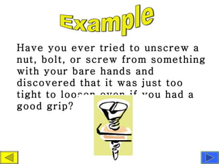 Have you ever tried to unscrew a nut, bolt, or screw from something with your bare hands and discovered that it was just too tight to loosen even if you had a good grip?  Example 