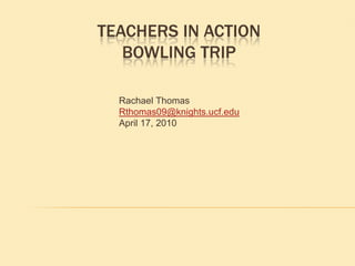 Teachers in ActionBowling Trip Rachael Thomas Rthomas09@knights.ucf.edu April 17, 2010 