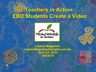 Teachers in Action:EBD Students Create a Video Lindsey Wigginton LindseyWigginton@knights.ucf.edu April 23, 2010 EEX4070 