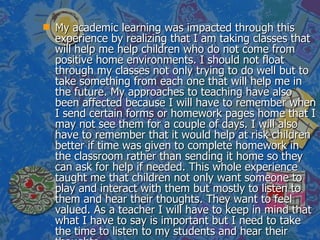 My academic learning was impacted through this experience by realizing that I am taking classes that will help me help children who do not come from positive home environments. I should not float through my classes not only trying to do well but to take something from each one that will help me in the future. My approaches to teaching have also been affected because I will have to remember when I send certain forms or homework pages home that I may not see them for a couple of days. I will also have to remember that it would help at risk children better if time was given to complete homework in the classroom rather than sending it home so they can ask for help if needed. This whole experience taught me that children not only want someone to play and interact with them but mostly to listen to them and hear their thoughts. They want to feel valued. As a teacher I will have to keep in mind that what I have to say is important but I need to take the time to listen to my students and hear their thoughts. 