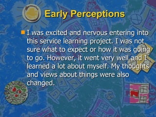 Early Perceptions I was excited and nervous entering into this service learning project. I was not sure what to expect or how it was going to go. However, it went very well and I learned a lot about myself. My thoughts and views about things were also changed. 