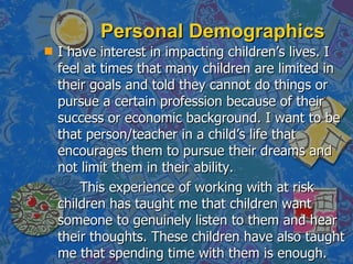Personal Demographics I have interest in impacting children’s lives. I feel at times that many children are limited in their goals and told they cannot do things or pursue a certain profession because of their success or economic background. I want to be that person/teacher in a child’s life that encourages them to pursue their dreams and not limit them in their ability.  This experience of working with at risk children has taught me that children want someone to genuinely listen to them and hear their thoughts. These children have also taught me that spending time with them is enough. 