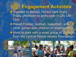 Engagement Activities Traveled to Reeves Terrace park every Friday afternoon to participate in City Life Club. Played Frisbee, football, basketball, and other games with children in neighborhood. Went to park with a small group of students from the Central Florida Wesley Foundation. 
