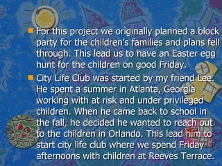 For this project we originally planned a block party for the children’s families and plans fell through. This lead us to have an Easter egg hunt for the children on good Friday. City Life Club was started by my friend Lee. He spent a summer in Atlanta, Georgia working with at risk and under privileged children. When he came back to school in the fall, he decided he wanted to reach out to the children in Orlando. This lead him to start city life club where we spend Friday afternoons with children at Reeves Terrace.  