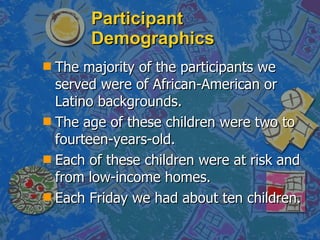 Participant Demographics The majority of the participants we served were of African-American or Latino backgrounds. The age of these children were two to fourteen-years-old.  Each of these children were at risk and from low-income homes. Each Friday we had about ten children.  