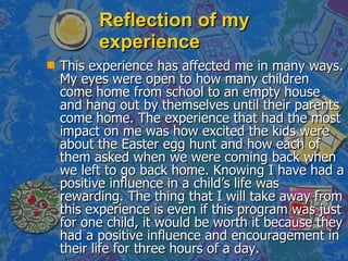 Reflection of my experience This experience has affected me in many ways. My eyes were open to how many children come home from school to an empty house and hang out by themselves until their parents come home. The experience that had the most impact on me was how excited the kids were about the Easter egg hunt and how each of them asked when we were coming back when we left to go back home. Knowing I have had a positive influence in a child’s life was rewarding. The thing that I will take away from this experience is even if this program was just for one child, it would be worth it because they had a positive influence and encouragement in their life for three hours of a day.  