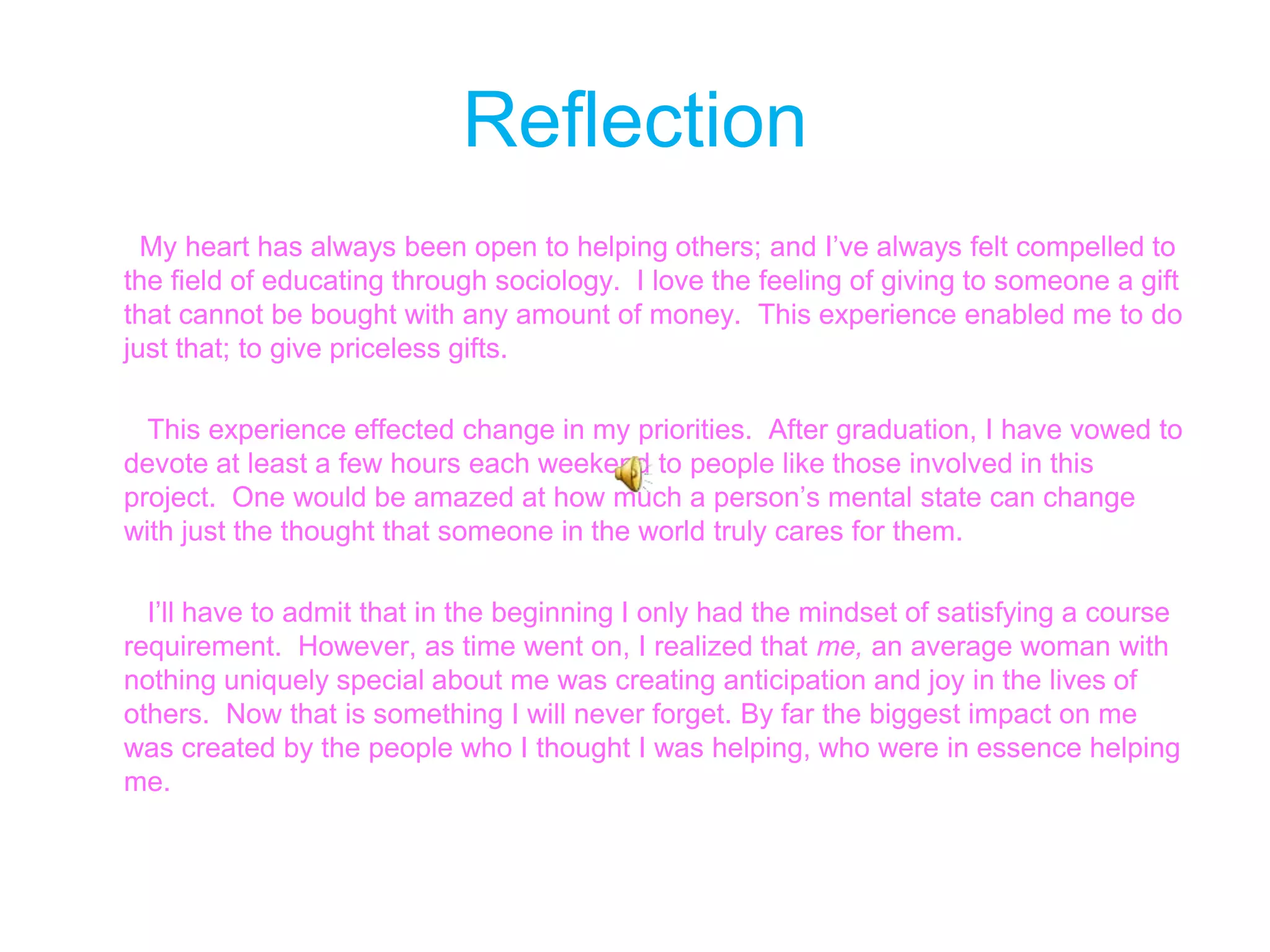 Reflection        My heart has always been open to helping others; and I’ve always felt compelled to the field of educating through sociology.  I love the feeling of giving to someone a gift that cannot be bought with any amount of money.  This experience enabled me to do just that; to give priceless gifts.         This experience effected change in my priorities.  After graduation, I have vowed to devote at least a few hours each weekend to people like those involved in this project.  One would be amazed at how much a person’s mental state can change with just the thought that someone in the world truly cares for them.          I’ll have to admit that in the beginning I only had the mindset of satisfying a course requirement.  However, as time went on, I realized that me, an average woman with nothing uniquely special about me was creating anticipation and joy in the lives of others.  Now that is something I will never forget. By far the biggest impact on me was created by the people who I thought I was helping, who were in essence helping me. 