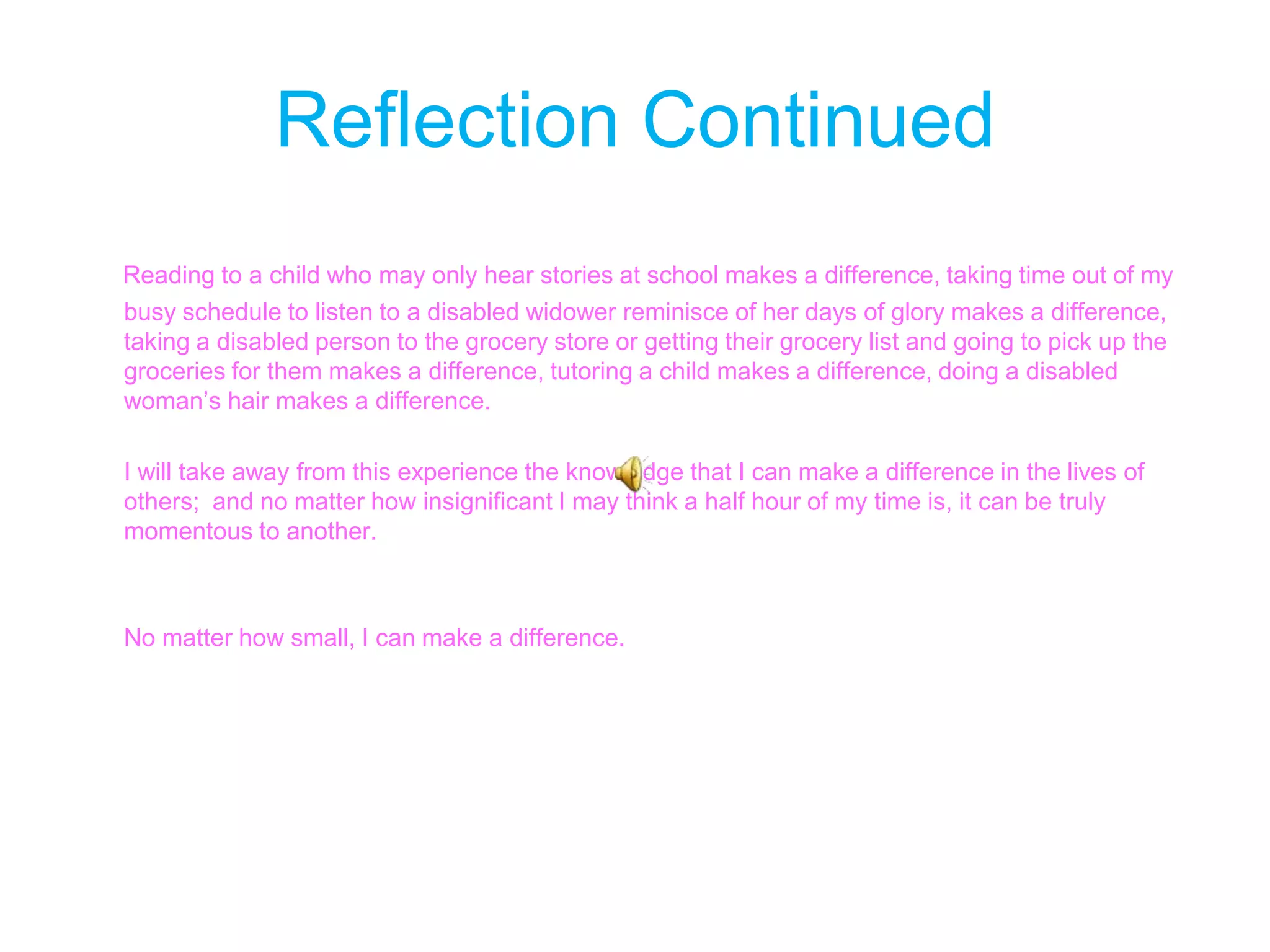 Reflection Continued Reading to a child who may only hear stories at school makes a difference, taking time out of my busy schedule to listen to a disabled widower reminisce of her days of glory makes a difference,  taking a disabled person to the grocery store or getting their grocery list and going to pick up the groceries for them makes a difference, tutoring a child makes a difference, doing a disabled woman’s hair makes a difference.       I will take away from this experience the knowledge that I can make a difference in the lives of     others;  and no matter how insignificant I may think a half hour of my time is, it can be truly momentous to another.         No matter how small, I can make a difference.  