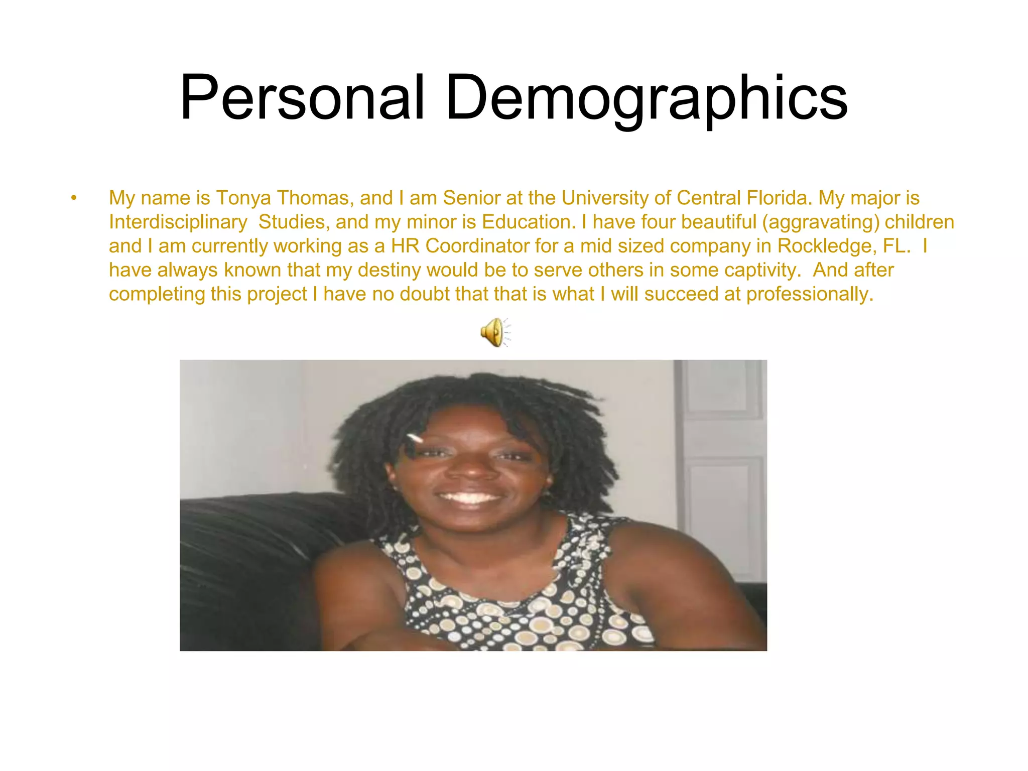 Personal DemographicsMy name is Tonya Thomas, and I am Senior at the University of Central Florida. My major is Interdisciplinary  Studies, and my minor is Education. I have four beautiful (aggravating) children and I am currently working as a HR Coordinator for a mid sized company in Rockledge, FL.  I have always known that my destiny would be to serve others in some captivity.  And after completing this project I have no doubt that that is what I will succeed at professionally. 