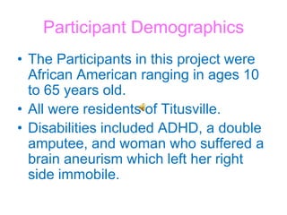Participant DemographicsThe Participants in this project were African American ranging in ages 10 to 65 years old. All were residents of Titusville.Disabilities included ADHD, a double amputee, and woman who suffered a brain aneurism which left her right side immobile. 