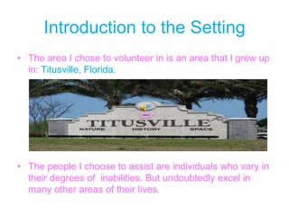 Introduction to the SettingThe area I chose to volunteer in is an area that I grew up in: Titusville, Florida.The people I choose to assist are individuals who vary in their degrees of  inabilities. But undoubtedly excel in many other areas of their lives. 