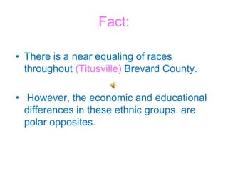 Fact: There is a near equaling of races throughout (Titusville) Brevard County. However, the economic and educational differences in these ethnic groups  are polar opposites. 