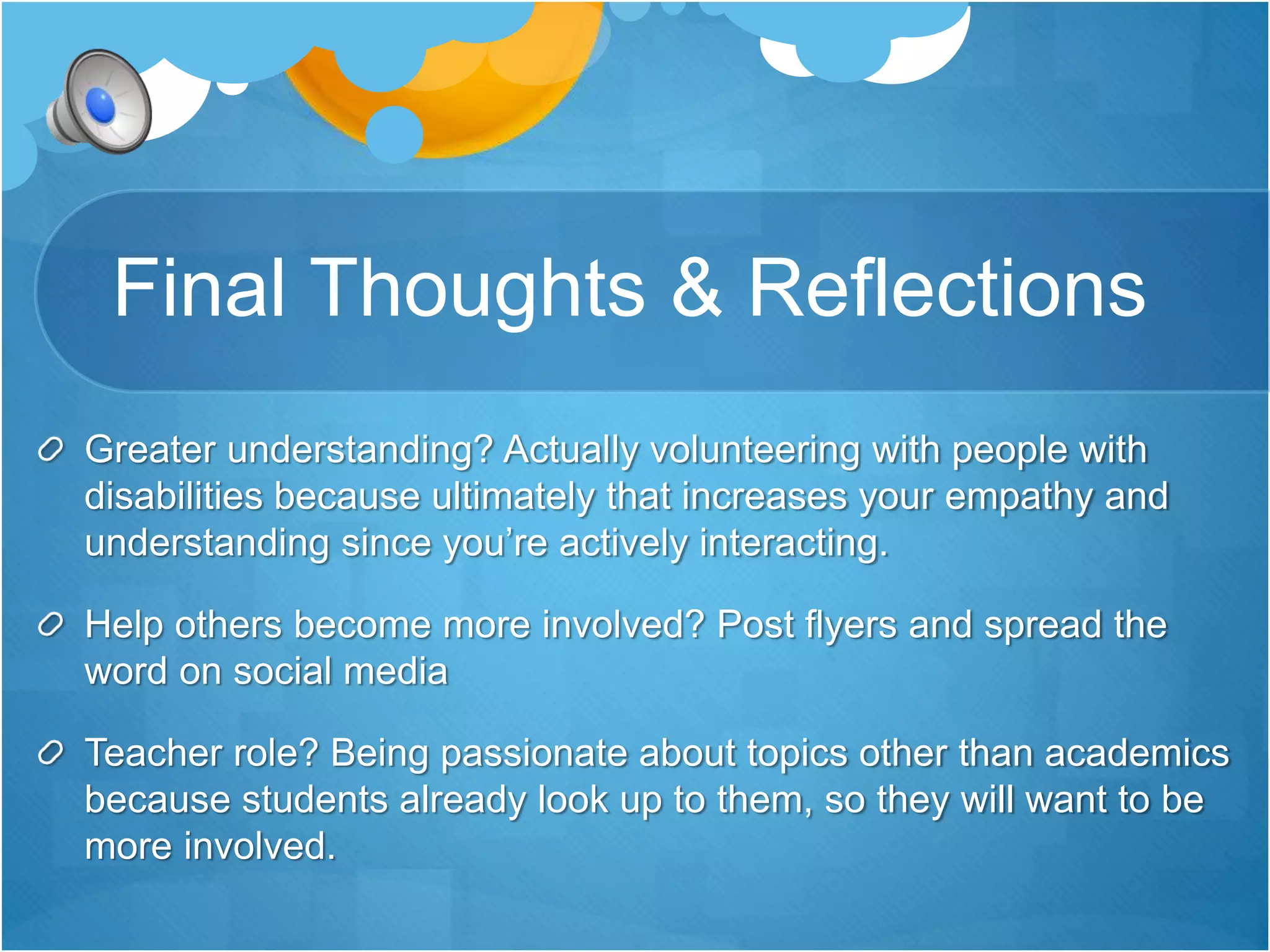 Final Thoughts & Reflections 
Greater understanding? Actually volunteering with people with 
disabilities because ultimately that increases your empathy and 
understanding since you’re actively interacting. 
Help others become more involved? Post flyers and spread the 
word on social media 
Teacher role? Being passionate about topics other than academics 
because students already look up to them, so they will want to be 
more involved. 
