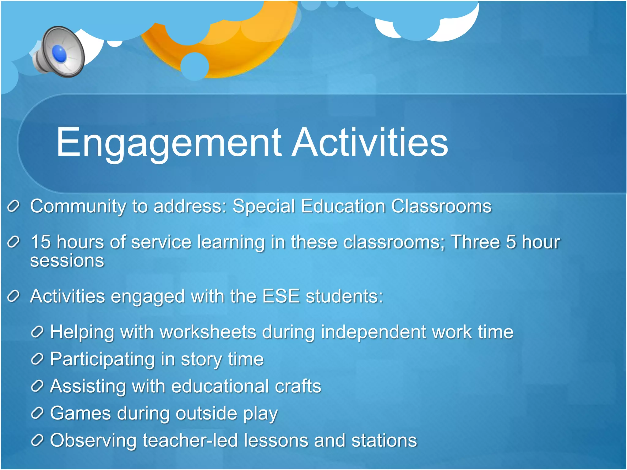 Engagement Activities 
Community to address: Special Education Classrooms 
15 hours of service learning in these classrooms; Three 5 hour 
sessions 
Activities engaged with the ESE students: 
Helping with worksheets during independent work time 
Participating in story time 
Assisting with educational crafts 
Games during outside play 
Observing teacher-led lessons and stations 
 