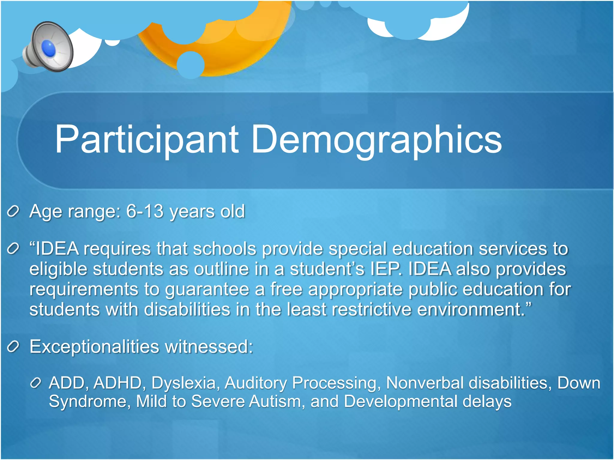 Participant Demographics 
Age range: 6-13 years old 
“IDEA requires that schools provide special education services to 
eligible students as outline in a student’s IEP. IDEA also provides 
requirements to guarantee a free appropriate public education for 
students with disabilities in the least restrictive environment.” 
Exceptionalities witnessed: 
ADD, ADHD, Dyslexia, Auditory Processing, Nonverbal disabilities, Down 
Syndrome, Mild to Severe Autism, and Developmental delays 
 